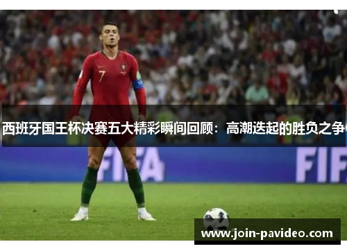 西班牙国王杯决赛五大精彩瞬间回顾:高潮迭起的胜负之争 西班牙国王杯决赛五大精彩瞬间回顾:高潮迭起的胜负之争