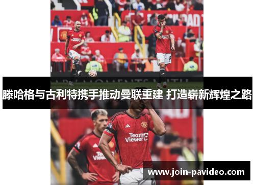 滕哈格与古利特携手推动曼联重建 打造崭新辉煌之路 滕哈格与古利特携手推动曼联重建 打造崭新辉煌之路