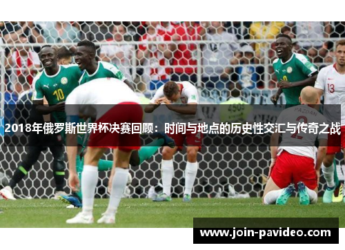2018年俄罗斯世界杯决赛回顾:时间与地点的历史性交汇与传奇之战 2018年俄罗斯世界杯决赛回顾:时间与地点的历史性交汇与传奇之战