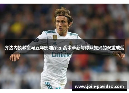 齐达内执教皇马五年影响深远 战术革新与球队复兴的双重成就