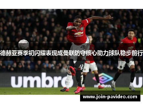 德赫亚赛季初闪耀表现成曼联防守核心助力球队稳步前行 德赫亚赛季初闪耀表现成曼联防守核心助力球队稳步前行